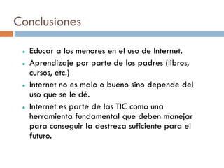 Conclusiones

    Educar a los menores en el uso de Internet.
    Aprendizaje por parte de los padres (libros,
     cursos, etc.)
    Internet no es malo o bueno sino depende del
     uso que se le dé.
    Internet es parte de las TIC como una
     herramienta fundamental que deben manejar
     para conseguir la destreza suficiente para el
     futuro.
 