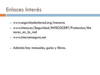 Enlaces Interés
    www.seguridadenlared.org/menores
    www.inteco.es/Seguridad/INTECOCERT/Proteccion/Me
     nores_en_la_red
    www.internetsegura.net

    Además hay manuales, guías y libros.
 