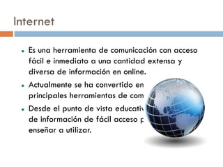 Internet
    Es una herramienta de comunicación con acceso
     fácil e inmediato a una cantidad extensa y
     diversa de información en online.
    Actualmente se ha convertido en una de las
     principales herramientas de comunicación.
    Desde el punto de vista educativo es un punto
     de información de fácil acceso pero hay que
     enseñar a utilizar.
 