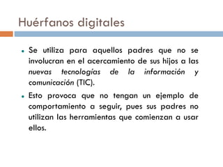 Huérfanos digitales
   Se utiliza para aquellos padres que no se
    involucran en el acercamiento de sus hijos a las
    nuevas tecnologías de la información y
    comunicación (TIC).
   Esto provoca que no tengan un ejemplo de
    comportamiento a seguir, pues sus padres no
    utilizan las herramientas que comienzan a usar
    ellos.
 