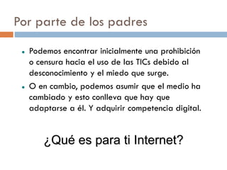 Por parte de los padres
    Podemos encontrar inicialmente una prohibición
     o censura hacia el uso de las TICs debido al
     desconocimiento y el miedo que surge.
    O en cambio, podemos asumir que el medio ha
     cambiado y esto conlleva que hay que
     adaptarse a él. Y adquirir competencia digital.


        ¿Qué es para ti Internet?
 