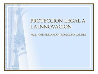 PROTECCION LEGAL A LA INNOVACION Mag. JOSE EDUARDO TRONCOSO VALDES 