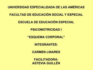 UNIVERSIDAD ESPECIALIZADA DE LAS AMÉRICAS FACULTAD DE EDUCACIÓN SOCIAL Y ESPECIAL ESCUELA DE EDUCACIÓN ESPECIAL PSICOMOTRICIDAD I “ESQUEMA CORPORAL” INTEGRANTES: CARMEN LINARES FACILITADORA: ASTEVIA GUILLÉN 
