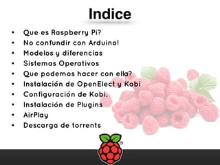 • Que es Raspberry Pi?
• No confundir con Arduino!
• Modelos y diferencias
• Sistemas Operativos
• Que podemos hacer con ella?
• Instalación de OpenElect y Kobi
• Configuración de Kobi.
• Instalación de Plugins
• AirPlay
• Descarga de torrents
Indice
 