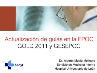 Actualización de guías en la EPOC
    GOLD 2011 y GESEPOC

                    Dr. Alberto Muela Molinero
                   Servicio de Medicina Interna
                  Hospital Universitario de León
 