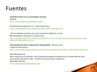 Entienda la web 2.0 y sus principales servicios
Eduteka
http://www.eduteka.org/Web20Intro.php

94 aplicaciones educativas 2.0 / Anna García Sans
http://www.slideshare.net/annags/94-aplicaciones-educativas-20


150 herramientas gratuitas para crear materiales didácticos on line
Wiki de Juandon: Innovación y conocimiento
http://juandomingofarnos.wordpress.com/2010/10/14/150-herramientas-gratuitas-para-crear-
materiales-didacticos-on-line/

Herramientas de autor y aplicaciones web gratuitas / Rosana Larraz
Cuaderno Intercultural
http://www.cuadernointercultural.com/tic-tools/herramientas-de-autor-y-aplicaciones-gratuitas/

Wiki Bibioindustrial
Wiki creado para los docentes de la Facultad de Ingeniería Industrial de la Universidad de Lima,
participantes del Primer Taller: "Gestión de la información académica”
Materiales del taller
http://biblioindustrial.wikispaces.com/
 