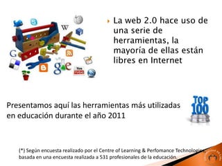    La web 2.0 hace uso de
                                             una serie de
                                             herramientas, la
                                             mayoría de ellas están
                                             libres en Internet




Presentamos aquí las herramientas más utilizadas
en educación durante el año 2011


   (*) Según encuesta realizado por el Centre of Learning & Perfomance Technologies,
   basada en una encuesta realizada a 531 profesionales de la educación.
 