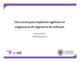 Una receta para implantar agilismo en
asignaturas de ingeniería de software
Patricio Letelier
letelier@dsic.upv.es

 