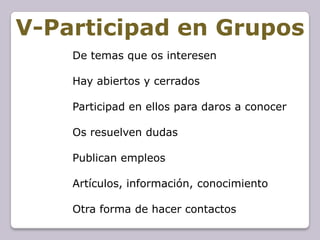 V-Participad en Grupos
    De temas que os interesen

    Hay abiertos y cerrados

    Participad en ellos para daros a conocer

    Os resuelven dudas

    Publican empleos

    Artículos, información, conocimiento

    Otra forma de hacer contactos
 