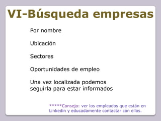 VI-Búsqueda empresas
   Por nombre

   Ubicación

   Sectores

   Oportunidades de empleo

   Una vez localizada podemos
   seguirla para estar informados


         *****Consejo: ver los empleados que están en
         Linkedin y educadamente contactar con ellos.
 