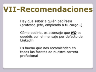 VII-Recomendaciones
   Hay que saber a quién pedírsela
   (profesor, jefe, empleado a tu cargo…)

   Cómo pedirla, os aconsejo que NO os
   quedéis con el mensaje por defecto de
   Linkedin

   Es bueno que nos recomienden en
   todas las facetas de nuestra carrera
   profesional
 