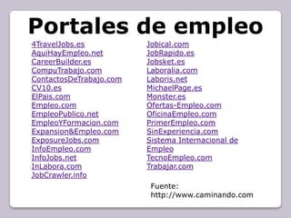 Portales de empleo
4TravelJobs.es           Jobical.com
AquiHayEmpleo.net        JobRapido.es
CareerBuilder.es         Jobsket.es
CompuTrabajo.com         Laboralia.com
ContactosDeTrabajo.com   Laboris.net
CV10.es                  MichaelPage.es
ElPais.com               Monster.es
Empleo.com               Ofertas-Empleo.com
EmpleoPublico.net        OficinaEmpleo.com
EmpleoYFormacion.com     PrimerEmpleo.com
Expansion&Empleo.com     SinExperiencia.com
ExposureJobs.com         Sistema Internacional de
InfoEmpleo.com           Empleo
InfoJobs.net             TecnoEmpleo.com
InLabora.com             Trabajar.com
JobCrawler.info
                          Fuente:
                          http://www.caminando.com
 