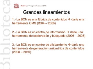 Grandes lineamientos 1.- La BCN es una fábrica de contenidos    darle una herramienta CMS (2004 – 2006) 2.- La BCN es un centro de información    darle una herramienta de exploración y búsqueda (2006 – 2008) 3.- La BCN es un centro de atisbamiento    darle una herramienta de generación automática de contenidos (2008 – 2010) 
