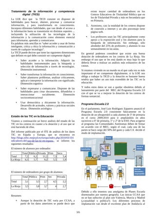 Tratamiento de la información y competencia
digital (TICD)
La LOE dice que la TICD consiste en disponer de
habilidades para buscar, obtener, procesar y comunicar
información, y para transformarla en conocimiento.
Incorpora diferentes habilidades, que van desde el acceso a
la información hasta su transmisión en distintos soportes ...
incluyendo la utilización de las tecnologías de la
información y la comunicación como elemento esencial
para informarse, aprender y comunicarse.
En palabras más sencillas es “saber acceder y usar de forma
inteligente, crítica y ética la información y comunicación a
través de cualquier tecnología”.
La TICD puede decirse que tiene las siguientes dimensiones
que definen en qué debe consistir ser competente digital:
• Saber acceder a la información. Adquirir las
habilidades instrumentales para la búsqueda y
selección de información a través de tecnologías.
Dimensión instrumental.
• Saber transformar la información en conocimiento.
Saber plantearse problemas, analizar críticamente,
aplicar e interpretar la información con significado.
Dimensión cognitiva
• Saber expresarse y comunicarse. Disponer de las
habilidades para crear documentos, difundirlos e
interaccionar socialmente. Dimensión
sociocomunicacional
• Usar democrática y éticamente la información.
Desarrollo de actitudes, valores y prácticas sociales
éticas. Dimensión axiológica
Estado de las TIC en la Educación
Veamos a continuación un breve análisis del estado de las
TIC en los centros en cuanto a la dotación y al uso que se
está haciendo de ellas.
Del informe publicado por el ITE de análisis de los datos
TIC en España y Europa, que se encuentra en
http://blogs.isftic.mepsyd.es/europa/index.php/2010/03/10/i
ndicadores-del-uso-de-las-tic-en-espana,, se infieren los
siguientes resultados:
El número de alumnos por ordenador:
Total Pública Privada Prim Secu
Total 7,2 6,2 11,2 7,3 5,4
La Rioja 6,5 5,7 9,2 5,5 5,9
El número de ordenadores por grupo de alumnos:
Total Pública Prim Sec Privada
Total 3,1 3,5 2,7 4,5 2,2
La Rioja 3,5 3,8 3,7 4 2,7
Resumen:
• Aunque la dotación de TIC varía por CCAA, a
partir de los datos anteriores se puede decir que
existe mayor cantidad de ordenadores en los
Centros Educativos de Titularidad Pública que en
los de Titularidad Privada y más en Secundaria que
en Primaria.
1. Asimismo, casi la totalidad de los centros dispone
de conexión a internet y un alto porcentaje tiene
página web.
• Los profesores usan las TIC principalmente como
apoyo a la exposición oral y los alumnos para la
búsqueda de información. Sin embargo, sólo
alrededor del 25% de profesores y alumnos lo usa
semanalmente en las aulas.
En general podemos considerar que existe una buena
dotación de ordenadores en los centros de La Rioja. Sin
embargo el uso que se les está dando es muy bajo lo que
debería llevar a realizar un análisis más exhaustivo de las
causas.
Si estamos viviendo en un mundo en el que cada vez es más
importante el ser competente digitalmente, si la LOE nos
obliga a trabajar la TICD y la dotación es bastante buena
tendría que haber un uso más extendido de las TIC en la
educación.
Y todos estos datos se van a quedar obsoletos debido al
lanzamiento por parte del MEC del Programa Escuela 2.0
con el que se va a mejorar la dotación de los centros de
formas sustancial.
Programa Escuela 2.0
En el parlamento, José Luis Rodríguez Zapatero anunció el
Programa Escuela 2.0 consistente básicamente en la
dotación de un ultraportátil a cada alumno de 5º de primaria
en el curso 2009/2010 para ir ampliándolo en años
sucesivos a 6º de primaria, 1º y 2º de la ESO. Para acogerse
al programa las Comunidades Autónomas deben de firmar
un acuerdo con el MEC, según el cual, cada una de las
partes se hace cargo del 50% del gasto y cada CA decide el
modo de implantación.
Debido a ello tenemos una amalgama de Planes Escuela
diseminados por nuestra geografía. Las únicas CCAA que
no se han subscrito al plan son Valencia, Murcia y Madrid
(¿casualidad o política?). Los diferentes procesos de
implantación van desde el excelente plan de Andalucía al
3/6
 
