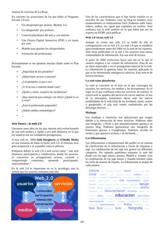 sistema de concurso de La Rioja.
En concreto las actuaciones de las que habla el Programa
Escuela 2.0 son:
• Un ultraportátil por alumno. Modelo 1x1.
• Un ultraportátil por profesor.
• Conectividad dentro del aula y con internet.
• Una Pizarra Digital Interactiva (PDI) y un router
por aula.
• Mueble para guardar los ultraportátiles.
• Formación del profesorado.
Personalmente se me plantean muchas dudas sobre el Plan
Escuela:
• ¿Seguridad de los portátiles?
• ¿Habrá buen acceso a internet?
• ¿Los portátiles a casa o no?
• ¿Y el acceso a internet desde casa?
• ¿Quién y cómo resuelve las incidencias?
• ¿Hay material para trabajar con ellos? ¿Quién lo va
a crear?
• ¿Está el profesorado preparado?
• ¿Habrá cambio metodológico?
• ...
Aire fresco : la web 2.0
Llevamos unos años en los que internet está evolucionando
de una web estática y rígida a una web dinámica en la que
los usuarios son los verdaderos protagonistas.
A esta web en 2004 Dale Dougherty de O'Reilly Media
en una tormenta de ideas la llamó web 2.0. El término tuvo
gran aceptación y se expandió como la pólvora.
Podíamos definir la web 2.0 o web social como “ una web
dinámica, participativa y colaborativa, donde los usuarios
se convierten en protagonistas activos, creando y
compartiendo contenidos, opinando, participando,
relacionándose.”
En la web 2.0 lo importante no es la tecnología sino la
actitud que los usuarios tomamos ante ella.
Una de las características que el han hecho triunfar es su
sencillez de uso. Podemos crear un blog en minutos cuyo
mantenimiento es relativamente fácil. Podemos subir fotos,
vídeos, audios, etc. igual que copiamos un archivo. Esto
contrasta con la web anterior en la que había que ser un
experto en HTML para publicar.
Web 2.0 versus web 1.0
Aunque no existe una web 1.0 se habla de ella en
contraposición con la web 2.0. La web 1.0 que se establece
aproximadamente antes del 2004 era la web de los expertos.
Sólo éstos publicaban en la red y los usuarios eran meros
consumidores de información. Era una web de lectura.
A partir de 2004 evoluciona hacia una red en la que el
usuario empieza a ser creador de información. Pasa de ser
un mero espectador a ser el protagonista esencial de la web.
La información la generan entre los usuarios aplicando lo
que se ha denominado inteligencia colectiva. Esta web es de
lectura-escritura.
La web como plataforma
La web se convierte en el sitio en el que convergen los
usuarios, los servicios, los medios y las herramientas. Es el
lugar en el que confluyen todos los servicios de internet: el
correo-web se apodera del servicio de correo anterior, el uso
de la mensajería instantánea decae ante las nuevas
posibilidades de la web (chat de las facebook, tuenti, twitter
o googletalk), el p2p está siendo canibalizado por las
descargas directas, …
Mashups
Los mashups o remezclas son aplicaciones que surgen
debido a la interacción de otros servicios. Podemos subir
una fotografía a flickr y que automáticamente aparezca en
nuestro blog. Podemos geolocalizar una fotografía de
Panoramio gracias a Googlemaps. Podemos escribir en
twitter y que aparezca en buzz o en facebook, …
Las folksonomías
Las folksonomías o etiquetaciones del pueblo es un sistema
de clasificación de la información a través de etiquetas o
tags. La combinación de los tags nos genera las diferentes
categorías. Por ejemplo podríamos etiquetar la web del
Prado con los tags: museo, pintura, Madrid y España. Con
la combinación de los tags museo y España tenemos todas
las webs de museos de España. La folksonomía es propia de
cada usuario.
4/6
 