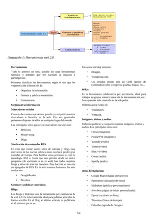 Herramientas
Todo lo anterior no sería posible sin unas herramientas
sencillas y potentes que nos faciliten la creación y
participación.
Podemos clasificar las herramientas según el uso que les
vayamos a dar (ilustración 1):
• Organizar la información.
• Generar y publicar contenidos.
• Comunicarse.
Organizar la información
Marcadores sociales
Con esta herramienta podemos guardar y compartir nuestros
marcadores o favoritos en la web. Una vez guardados
podremos disponer de ellos en cualquier lugar del mundo.
Las principales sitios para crear marcadores sociales son:
• Delicious
• Mister-wong
• Diigo
Sindicación de contenidos RSS
El tener que visitar varios sitios de noticias y blogs para
enterarnos de las nuevas publicaciones nos hace perder gran
cantidad de tiempo. Para facilitar estos procesos se creó la
tecnología RSS o Atom que nos permite desde un único
programa (de escritorio o en la web) leer todos nuestros
blogs y sitios de noticias favoritos. Para hacerlo se necesita
un agregador de RSS. En la web tenemos bastantes, los más
usados son:
• GoogleReader
• Netvibes
Generar y publicar contenidos
Blogs.
Los blogs o bitácoras son la herramienta por excelencia de
la web 2.0. Es la herramienta ideal para publicar artículos de
forma sencilla. En el blog, el último artículo en publicarse
es el primero que se ve.
Para crear un blog tenemos:
• Blogger.
• Wordpress.com.
• Un servidor propio con un CMS (gestor de
contenidos) como wordpress, joomla, drupal, etc...
Wikis
Es la herramienta colaborativa por excelencia, ideal para
trabajos en grupos como la creación de documentación, etc..
Su exponente más conocido es la wikipedia.
Podemos crear wikis en:
• Wikispaces.
• Wetpaint.
Imágenes, vídeos y audios.
Podemos publicar y compartir nuestras imágenes, vídeos y
audios. Los principales sitios son:
• Flickr (imágenes)
• PicasaWeb (imágenes)
• Youtube (vídeo)
• Vimeo (vídeo)
• Blip.tv (vídeo)
• Goear (audio)
• Spotify (audio)
• …
Otras herramientas
• Google Maps (mapas interactivos)
• Panoramio (ubicación de fotos)
• Slideshare (publicar presentaciones)
• Netvibes (página de inicio personalizada)
• Eyeos (escritorio en línea)
• Timerime (líneas de tiempo)
• Calendar (agenda de Google)
5/6
Ilustración 1: Herramientas web 2.0
 