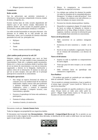 • Blogster (posters interactivos)
Comunicarse
Redes sociales
Son las aplicaciones que permiten comunicarse y
relacionarse a las personas, compartiendo vivencias, estados
de ánimo, fotografías, etc..
Existen muchos tipos de redes sociales dependiendo del
objetivo para el que fueron creadas. Básicamente las
podemos dividir en redes sociales de propósito general u
horizontales y redes profesionales /temáticas o verticales.
Las redes sociales horizontales se usan para relacionar a las
personas en el ámbito de su vida privada sin más
intenciones, viene a ser la extensión de nuestras relaciones
personales en la red. Las principales son:
• MySpace
• FaceBook
• Tuenti
• Twitter, sistema social de microblogging.
¿Qué cambios puede provocar la web 2.0?
Debemos cambiar la metodología para sacar un buen
partido a las TIC. No tiene sentido la mera transmisión de
conocimientos. Están ahí y cualquiera puede encontrarlos.
Hemos de ir a hacia una enseñanza donde el profesor deje
de ser un emisor de conocimientos y sea más un instructor,
organizador y director en la búsqueda, clasificación y
análisis crítico de la información. El alumno no tiene por
qué ser un mero receptor, sino que debe ser el principal
participe de la creación de su conocimiento.
Principales aportaciones
• Nos otorga un espacio horizontal de trabajo en
contraste con la vía unidireccional de los entornos
tradicionales. Implica nuevos roles para profesores
y alumnos orientados al trabajo autónomo y
colaborativo, crítico y creativo, la expresión
personal, investigar y compartir recursos, crear
conocimiento y aprender.
• Favorece el aprendizaje de forma más autónoma y
participativa.
• Fomenta el trabajo colaborativo.
• Aumenta el interés y la motivación.
• Mejora la competencia en comunicación
lingüística, en especial la escritura.
• Los trabajos que realizan los alumnos los pueden
ver todos los miembros de la comunidad educativa.
Desaparece “el trabajo al cajón del profesor”. Esto
va a obligar a los alumnos a ser más reflexivos y a
hacer los trabajos con mayor corrección.
• Favorece los vínculos alumno-profesor- familias.
• Desarrolla la competencia digital. El simple hecho
de hacer un trabajo de búsqueda en internet y
publicarlo en un blog, obliga al alumno a buscar,
organizar, clasificar y procesar la información para
en el resultado final convertirla en conocimiento.
Nuevo rol del profesorado
• Debe convertirse en un auténtico inmigrante
digital.
• Evoluciona de mero transmisor a creador en la
red.
• Ha de ser más un mediador u organizador. Pasar de
ser un virtuoso del instrumento a un director de
orquesta.
Nuevo rol del alumno
• Expresa en todo su esplendor su comportamiento
de nativo digital.
• Tiene que pasar de mero receptor a ser un creador
en la red.
• Debe orientarse hacia un aprendizaje más
constructivo y significativo.
Para finalizar:
“Un profesor que puede ser sustituido por una máquina
debe ser sustituido” Arthur C. Clarke
“En un mundo en constante movimiento, el que se queda en
el mismo lugar retrocede” Lewis Carroll en “Alicia en el
país de las maravillas ”
“Los alumnos aprenden de aquellos profesores a los que
aman. Porque tienen un radar para saber quién los
quiere”. Miguel Ángel Santos Guerra en “El pato en la
Escuela o el valor de la diversidad”.
Documento creado por: Antonio Omatos Soria
Todas las imágenes son propiedad de sus respectivos dueños.
El documento está licenciado bajo Reconocimiento - NoComercial - CompartirIgual (by-nc-sa): No se permite un uso
comercial de la obra original ni de las posibles obras derivadas, la distribución de las cuales se debe hacer con una licencia
igual a la que regula la obra original.
6/6
 