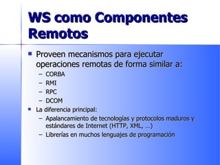 WS como Componentes Remotos Proveen mecanismos para ejecutar operaciones remotas de forma similar a:  CORBA RMI RPC DCOM La diferencia principal: Apalancamiento de tecnologías y protocolos maduros y estándares de Internet (HTTP, XML, …) Librerías en muchos lenguajes de programación 