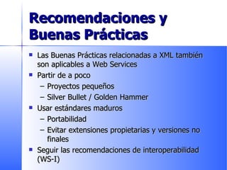 Recomendaciones y Buenas Prácticas Las Buenas Prácticas relacionadas a XML también son aplicables a Web Services Partir de a poco Proyectos pequeños Silver Bullet / Golden Hammer Usar estándares maduros Portabilidad Evitar extensiones propietarias y versiones no finales Seguir las recomendaciones de interoperabilidad (WS-I) 