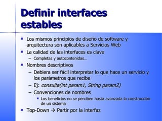 Definir interfaces estables Los mismos principios de diseño de software y arquitectura son aplicables a Servicios Web La calidad de las interfaces es clave Completas y autocontenidas… Nombres descriptivos Debiera ser fácil interpretar lo que hace un servicio y los parámetros que recibe Ej:  consulta(int param1, String param2) Convenciones de nombres Los beneficios no se perciben hasta avanzada la construcción de un sistema Top-Down    Partir por la interfaz 