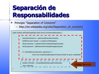 Separación de Responsabilidades Principio “Separation of Concerns” http://en.wikipedia.org/wiki/Separation_of_concerns public boolean esFeriadoLegal(Date date) throws UnauthorizedException { ExecutionContext ec = getCurrentExecutionContext(); SOAPDocument request = ec.getCurrentMessage(); String username = getUsernameFromSoapMessage(request); String password = getPasswordFromSoapMessage(request); if ( !canUseService(username, password) ) { throw new UnauthorizedException(“Access Denied for given credentials”); } boolean isFeriado = AccesorBaseDeDatos.getFeriado(date); return isFeriado; } Código Servicio 