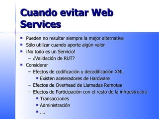 Cuando evitar Web Services Pueden no resultar siempre la mejor alternativa Sólo utilizar cuando aporte algún valor ¡No todo es un Servicio! ¿Validación de RUT? Considerar  Efectos de codificación y decodificación XML Existen aceleradores de Hardware Efectos de Overhead de Llamadas Remotas Efectos de Participación con el resto de la infraestructra Transacciones Administración … . 