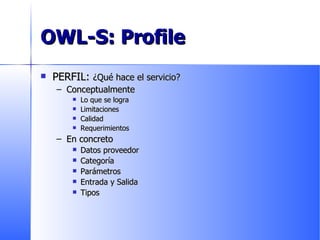 OWL-S: Profile PERFIL:  ¿Qué hace el servicio? Conceptualmente Lo que se logra Limitaciones Calidad Requerimientos En concreto Datos proveedor Categoría Parámetros Entrada y Salida Tipos 