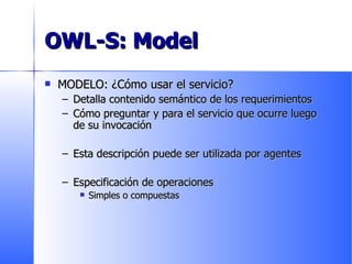OWL-S: Model MODELO: ¿Cómo usar el servicio? Detalla contenido semántico de los requerimientos Cómo preguntar y para el servicio que ocurre luego de su invocación Esta descripción puede ser utilizada por agentes Especificación de operaciones Simples o compuestas 