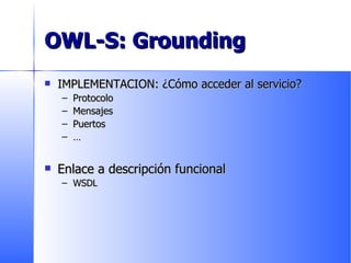 OWL-S: Grounding IMPLEMENTACION: ¿Cómo acceder al servicio? Protocolo Mensajes Puertos … Enlace a descripción funcional WSDL 