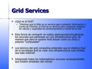 Grid Services ¿Qué es el Grid? “ Mientras que la Web es un servicio para compartir información a través de Internet, el Grid es un servicio para compartir potencia de cálculo y capacidad de almacenamiento a través de la red” Esta forma de compartir se realiza abstrayendo/virtualizando los recursos que participan en una infraestructura grid, de manera que para el usuario final actúan como un único y potente “computador” Los teóricos del grid computing entienden que el objetivo final de la tecnología grid es crear una infraestructura cuyo ámbito sea todo Internet Integrando todos los heterogéneos recursos computacionales que existen alrededor del mundo 