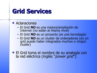 Grid Services Aclaraciones El Grid  NO  es una mejora/ampliación de Internet (no están al mismo nivel) El Grid  NO  es un proyecto (es una tecnología) El Grid  NO  es un cluster de ordenadores (en un grid puede haber integrados muchos o ningún cluster) El Grid toma el nombre de su analogía con la red eléctrica (inglés ” power grid ”): 