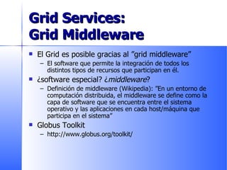 Grid Services:  Grid Middleware El Grid es posible gracias al ”grid middleware” El software que permite la integración de todos los distintos tipos de recursos que participan en él. ¿software especial? ¿ middleware ? Definición de middleware (Wikipedia): ”En un entorno de computación distribuida, el middleware se define como la capa de software que se encuentra entre el sistema operativo y las aplicaciones en cada host/máquina que participa en el sistema” Globus Toolkit http://www.globus.org/toolkit/ 