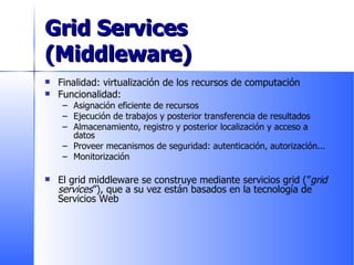 Grid Services (Middleware) Finalidad: virtualización de los recursos de computación Funcionalidad: Asignación eficiente de recursos Ejecución de trabajos y posterior transferencia de resultados Almacenamiento, registro y posterior localización y acceso a datos Proveer mecanismos de seguridad: autenticación, autorización... Monitorización El grid middleware se construye mediante servicios grid (” grid services ”), que a su vez están basados en la tecnología de Servicios Web 