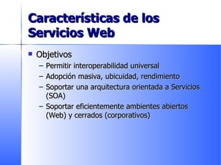 Características de los Servicios Web Objetivos Permitir interoperabilidad universal Adopción masiva, ubicuidad, rendimiento Soportar una arquitectura orientada a Servicios (SOA) Soportar eficientemente ambientes abiertos (Web) y cerrados (corporativos) 