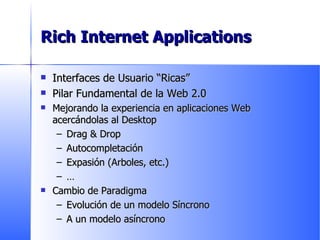 Rich Internet Applications Interfaces de Usuario “Ricas” Pilar Fundamental de la Web 2.0 Mejorando la experiencia en aplicaciones Web acercándolas al Desktop Drag & Drop Autocompletación Expasión (Arboles, etc.) … Cambio de Paradigma Evolución de un modelo Síncrono A un modelo asíncrono 