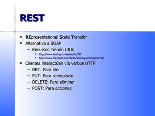 REST RE presentational  S tate  T ransfer Alternativa a SOAP Recursos Tienen URIs http://www.boeing.com/aircrafts/767 http://www.travelsite.com/Chile/Santiago/Hotels/Marriott Clientes interactúan vía verbos HTTP GET: Para leer PUT: Para reemplazar DELETE: Para eliminar POST: Para acciones 