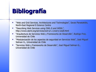 Bibliografía “ Web and Grid Services. Architectures and Technologies”, Savas Parastatidis, North-East Regional E-Science Centre “ Describing Web Services using OWL-S and WSDL”, http://www.daml.org/services/owl-s/1.1/owl-s-wsdl.html “ Arquitectura de Servicios Web y Frameworks de Desarrollo”, Rodrigo Frez, Universidad de Chile “ Modularización de los aspectos de seguridad en Servicios Web”, José Miguel Selman G., Universidad de Chile “ Servicios Web y Frameworks de Desarrollo”, José Miguel Selman G., Universidad de Chile 