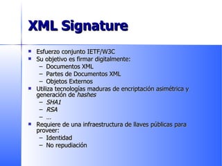 XML Signature Esfuerzo conjunto IETF/W3C Su objetivo es firmar digitalmente: Documentos XML Partes de Documentos XML Objetos Externos Utiliza tecnologías maduras de encriptación asimétrica y generación de  hashes SHA1 RSA … Requiere de una infraestructura de llaves públicas para proveer: Identidad No repudiación 
