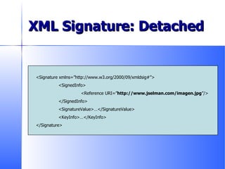 XML Signature: Detached <Signature xmlns=”http://www.w3.org/2000/09/xmldsig#”> <SignedInfo> <Reference URI=” http://www.jselman.com/imagen.jpg ”/> </SignedInfo> <SignatureValue>…</SignatureValue> <KeyInfo>…</KeyInfo> </Signature> 