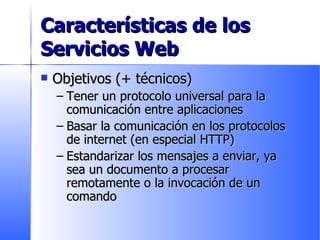 Características de los Servicios Web Objetivos (+ técnicos) Tener un protocolo universal para la comunicación entre aplicaciones Basar la comunicación en los protocolos de internet (en especial HTTP) Estandarizar los mensajes a enviar, ya sea un documento a procesar remotamente o la invocación de un comando 