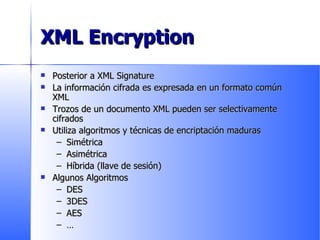 XML Encryption Posterior a XML Signature La información cifrada es expresada en un formato común XML Trozos de un documento XML pueden ser selectivamente cifrados Utiliza algoritmos y técnicas de encriptación maduras Simétrica Asimétrica Híbrida (llave de sesión) Algunos Algoritmos DES 3DES AES … 