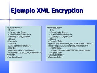 Ejemplo XML Encryption <purchaseOrder> <Order>  <Item>book</Item> <Id>123-958-74598</Id> <Quantity>12</Quantity> </Order>  <Payment>  <CardId> 123654-8988889-9996874 </CardId> <CardName>visa</CardName> <ValidDate>12-10-2004</ValidDate> </Payment> </purchaseOrder>  <PurchaseOrder> <Order>  <Item>book</Item> <Id>123-958-74598</Id> <Quantity>12</Quantity> </Order> <EncryptedData Type='http://www.w3.org/2001/04/xmlenc#Element‘ xmlns='http://www.w3.org/2001/04/xmlenc#'>  <CipherData>  <CipherValue>A23B45C564587</CipherValue>  </CipherData>  </EncryptedData> </PurchaseOrder>  