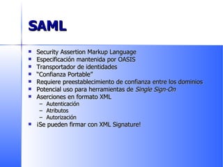 SAML Security Assertion Markup Language Especificación mantenida por OASIS Transportador de identidades “ Confianza Portable” Requiere preestablecimiento de confianza entre los dominios Potencial uso para herramientas de  Single Sign-On Aserciones en formato XML Autenticación Atributos Autorización ¡Se pueden firmar con XML Signature! 