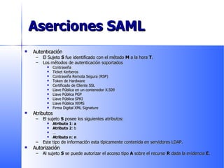 Aserciones SAML Autenticación El Sujeto  S  fue identificado con el método  M  a la hora  T . Los métodos de autenticación soportados Contraseña Ticket Kerberos Contraseña Remota Segura (RSP) Token de Hardware Certificado de Cliente SSL Llave Pública en un contenedor X.509 Llave Pública PGP Llave Pública SPKI Llave Pública XKMS Firma Digital XML Signature Atributos El sujeto  S  posee los siguientes atributos: Atributo 1 :  a Atributo 2 : b … Atributo n :  n Este tipo de información esta típicamente contenida en servidores LDAP.  Autorización Al sujeto  S  se puede autorizar el acceso tipo  A  sobre el recurso  R  dada la evidencia  E .  