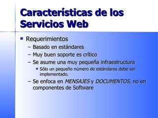 Características de los Servicios Web Requerimientos Basado en estándares Muy buen soporte es crítico Se asume una muy pequeña infraestructura Sólo un pequeño número de estándares debe ser implementado. Se enfoca en  MENSAJES  y  DOCUMENTOS , no en componentes de Software 