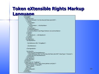 Token eXtensible Rights Markup Language <S:Envelope> <S:Header> <wsse:Security> <r:license licenseId=”urn:foo:SecurityToken:ab12345”> <r:grant> <r:keyHolder> <r:info> <ds:KeyValue>…</ds:KeyValue> </r:info> </r:keyHolder> <r:possessProperty/> <sx:commonName>José Miguel Selman</sx:commonName> </r:grant> <r:issuer> <ds:Signature>…</ds:Signature> </r:issuer> </r:license> <ds:Signature> <ds:SignedInfo> … <ds:Reference URI=”#msgBody”> … </ds:Reference> … </ds:SignedInfo> … <ds:KeyInfo> <wsse:SecurityTokenReference> <wsse:Reference URI=”urn:foo:SecurityToken:ab12345” ValueType=”r:license”/> </wsse:SecurityTokenReference> </ds:KeyInfo> </ds:Signature> </wsse:Security> </S:Header> <S:Body wsu:Id=”msgBody”> <PictureRequest xmlns=”http://www.jselman.com/pics”> <Picture format=”image/gif”> AxE1TrsRGGH… </Picture> </PictureRequest> </S:Body> </S:Envelope> 