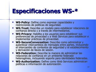 Especificaciones WS-* WS-Policy:  Define como expresar capacidades y restricciones de políticas de seguridad. WS-Trust:  Describe un modelo para establecer relaciones de confianza directa y a través de intermediarios. WS-Privacy:  Habilita a los usuarios para establecer sus preferencias de privacidad y a Web Services para establecer e implementar prácticas de privacidad. WS-SecureConversation:  Describe como administrar y autenticar intercambios de mensajes entre partes, incluyendo el intercambio de contextos de seguridad y el establecimiento y derivación de llaves de sesión.  WS-Federation:  Describe la manera de administrar las relaciones de confianza en un ambiente federado heterogéneo, incluyendo soporte para identidades federadas.  WS-Authorization:  Define como Web Services administran políticas e información de autorización. 