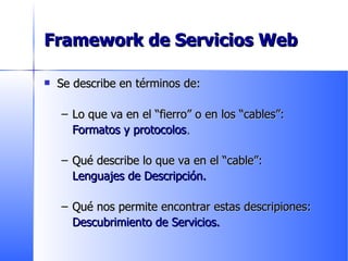 Framework de Servicios Web Se describe en términos de: Lo que va en el “fierro” o en los “cables”:  Formatos y protocolos . Qué describe lo que va en el “cable”: Lenguajes de Descripción. Qué nos permite encontrar estas descripiones: Descubrimiento de Servicios. 