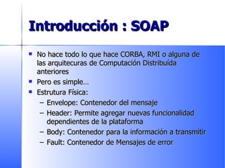 Introducción : SOAP No hace todo lo que hace CORBA, RMI o alguna de las arquitecuras de Computación Distribuída anteriores Pero es simple… Estrutura Física: Envelope: Contenedor del mensaje Header: Permite agregar nuevas funcionalidad dependientes de la plataforma Body: Contenedor para la información a transmitir Fault: Contenedor de Mensajes de error 