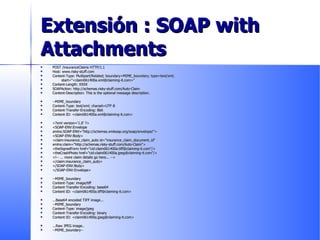 Extensión : SOAP with Attachments POST /insuranceClaims HTTP/1.1 Host: www.risky-stuff.com Content-Type: Multipart/Related; boundary=MIME_boundary; type=text/xml; start="<claim061400a.xml@claiming-it.com>" Content-Length: XXXX SOAPAction: http://schemas.risky-stuff.com/Auto-Claim Content-Description: This is the optional message description. --MIME_boundary Content-Type: text/xml; charset=UTF-8 Content-Transfer-Encoding: 8bit Content-ID: <claim061400a.xml@claiming-it.com> <?xml version='1.0' ?> <SOAP-ENV:Envelope xmlns:SOAP-ENV="http://schemas.xmlsoap.org/soap/envelope/"> <SOAP-ENV:Body> <claim:insurance_claim_auto id="insurance_claim_document_id" xmlns:claim="http://schemas.risky-stuff.com/Auto-Claim"> <theSignedForm href="cid:claim061400a.tiff@claiming-it.com"/> <theCrashPhoto href="cid:claim061400a.jpeg@claiming-it.com"/> <!-- ... more claim details go here... --> </claim:insurance_claim_auto> </SOAP-ENV:Body> </SOAP-ENV:Envelope> --MIME_boundary Content-Type: image/tiff Content-Transfer-Encoding: base64 Content-ID: <claim061400a.tiff@claiming-it.com> ...Base64 encoded TIFF image... --MIME_boundary Content-Type: image/jpeg Content-Transfer-Encoding: binary Content-ID: <claim061400a.jpeg@claiming-it.com> ...Raw JPEG image.. --MIME_boundary--  